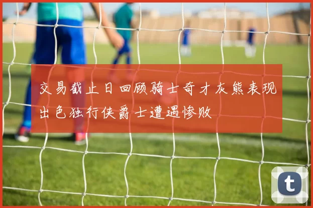 交易截止日回顾骑士奇才灰熊表现出色独行侠爵士遭遇惨败