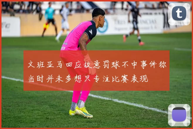 文班亚马回应故意罚球不中事件称当时并未多想只专注比赛表现
