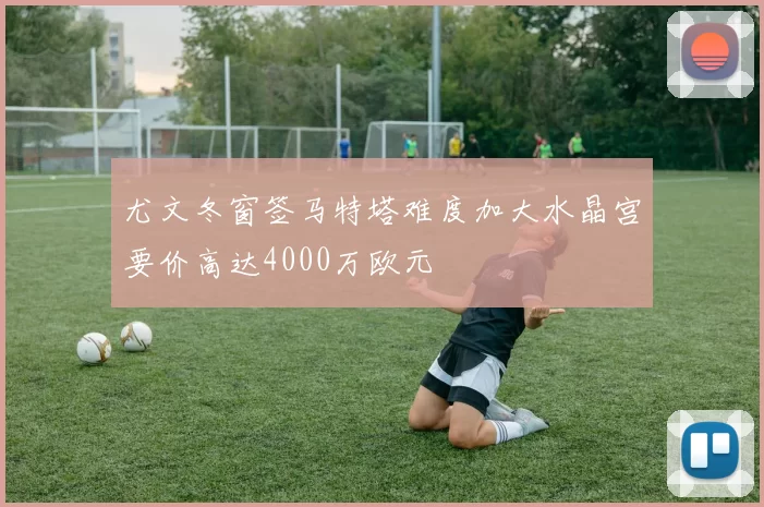 尤文冬窗签马特塔难度加大水晶宫要价高达4000万欧元