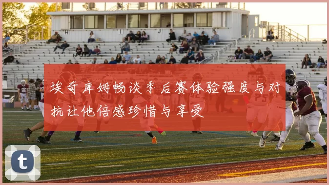 埃奇库姆畅谈季后赛体验强度与对抗让他倍感珍惜与享受