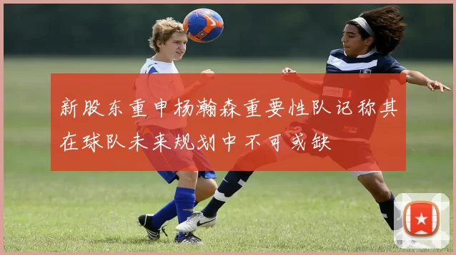 新股东重申杨瀚森重要性队记称其在球队未来规划中不可或缺