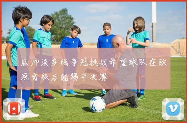 瓜帅谈多线争冠挑战希望球队在欧冠晋级后能踢半决赛