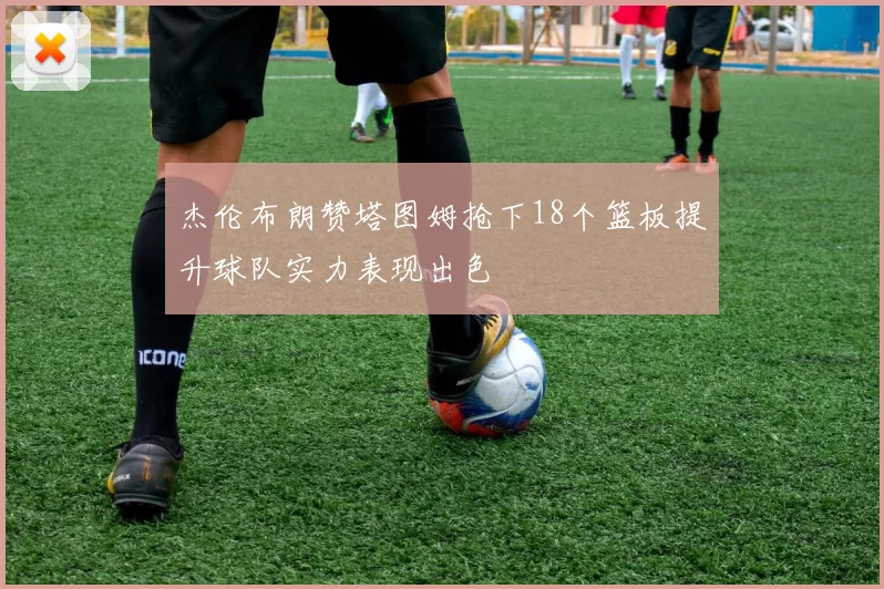杰伦布朗赞塔图姆抢下18个篮板提升球队实力表现出色