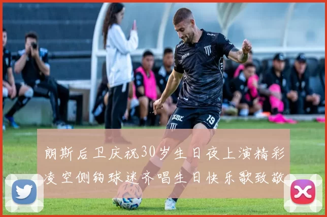 朗斯后卫庆祝30岁生日夜上演精彩凌空侧钩球迷齐唱生日快乐歌致敬