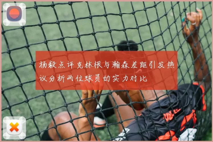 杨毅点评克林根与瀚森差距引发热议分析两位球员的实力对比