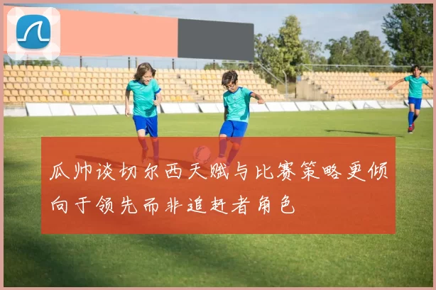 瓜帅谈切尔西天赋与比赛策略更倾向于领先而非追赶者角色